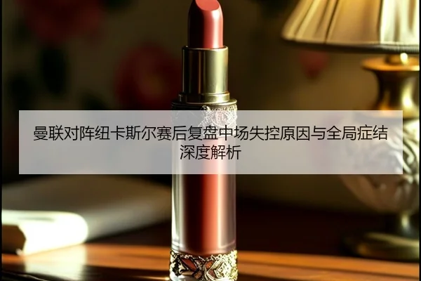 曼联对阵纽卡斯尔赛后复盘中场失控原因与全局症结深度解析