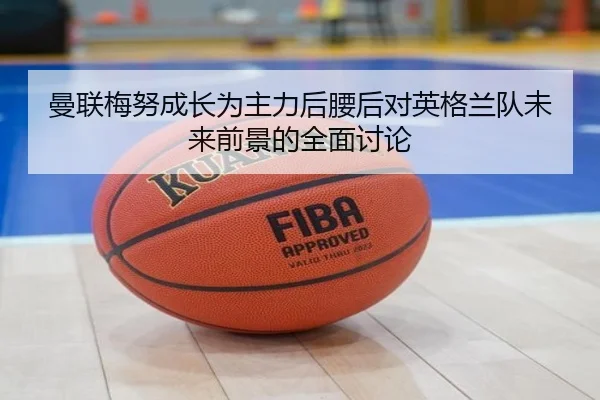 曼联梅努成长为主力后腰后对英格兰队未来前景的全面讨论