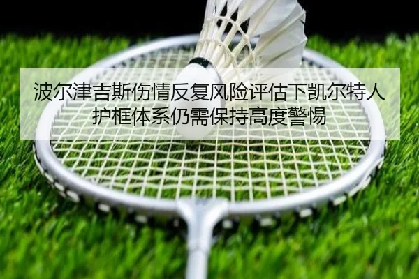 波尔津吉斯伤情反复风险评估下凯尔特人护框体系仍需保持高度警惕