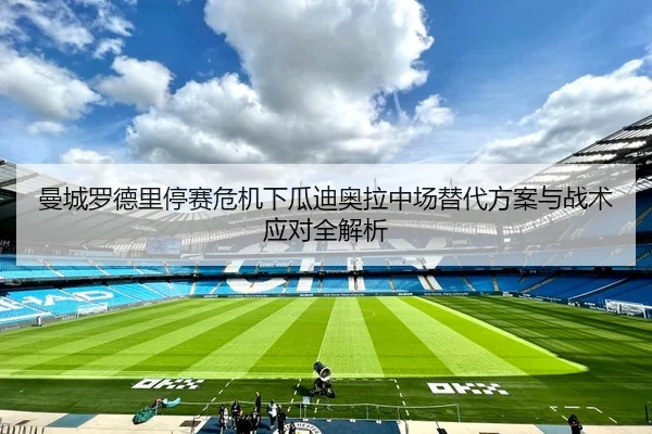 曼城罗德里停赛危机下瓜迪奥拉中场替代方案与战术应对全解析