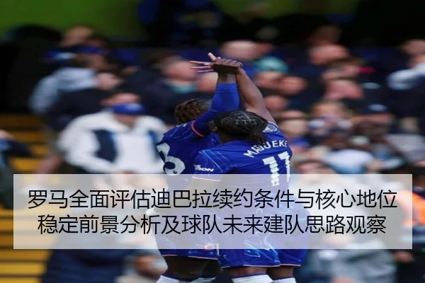 罗马全面评估迪巴拉续约条件与核心地位稳定前景分析及球队未来建队思路观察
