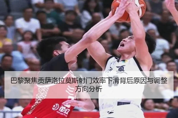 巴黎聚焦贡萨洛拉莫斯射门效率下滑背后原因与调整方向分析