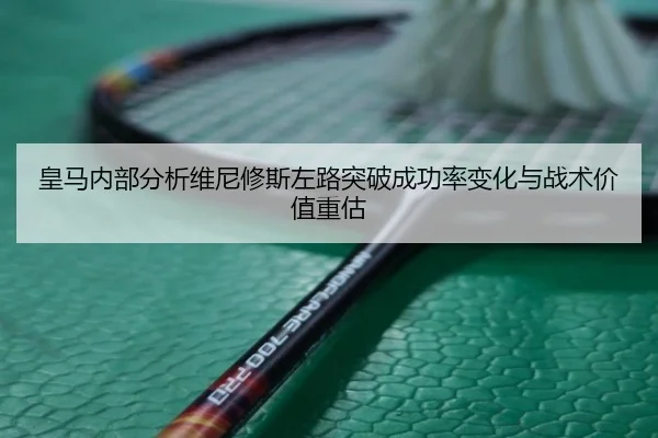 皇马内部分析维尼修斯左路突破成功率变化与战术价值重估