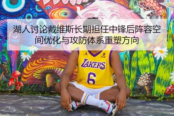 湖人讨论戴维斯长期担任中锋后阵容空间优化与攻防体系重塑方向