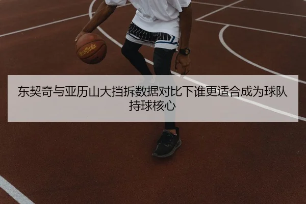 东契奇与亚历山大挡拆数据对比下谁更适合成为球队持球核心
